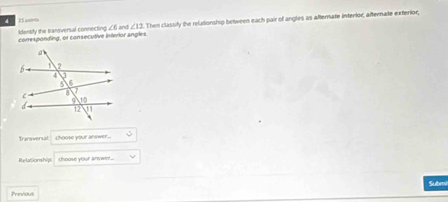 4 25 peinta 
Identify the transversal connecting ∠ 6 and ∠ 12. Then classily the relationship between each pair of angles as alternate interior, alternate exterior, 
corresponding, or consecutive interior angles 
Transversal: choose your answer... 
Relationship: choose your answer... 
Submit 
Previous