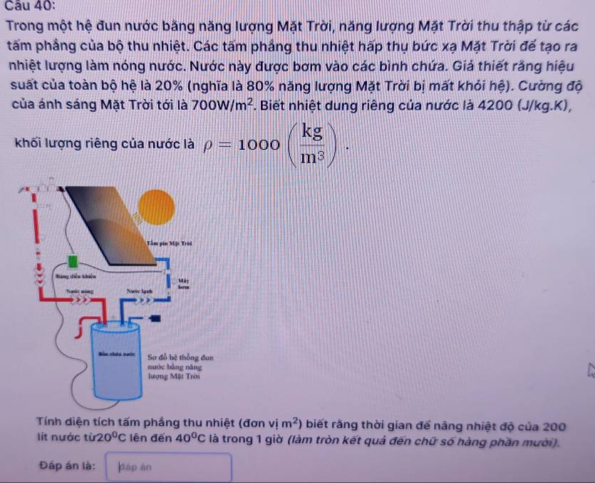 Trong một hệ đun nước bằng năng lượng Mặt Trời, năng lượng Mặt Trời thu thập từ các 
tấm phẳng của bộ thu nhiệt. Các tấm phẳng thu nhiệt hấp thụ bức xạ Mặt Trời để tạo ra 
nhiệt lượng làm nóng nước. Nước này được bơm vào các bình chứa. Giả thiết răng hiệu 
suất của toàn bộ hệ là 20% (nghĩa là 80% năng lượng Mặt Trời bị mất khỏi hệ). Cường độ 
của ánh sáng Mặt Trời tới là 700W/m^2. Biết nhiệt dung riêng của nước là 4200 (J/kg.K), 
khối lượng riêng của nước là rho =1000( kg/m^3 ). 
Tính diện tích tấm phầng thu nhiệt (đơn vim^2) biết rằng thời gian để nâng nhiệt độ của 200
lít nước tir 20°C lên đến 40°C là trong 1 giờ (làm tròn kết quả đến chữ số hàng phần mười). 
Đáp án là: dáp ān