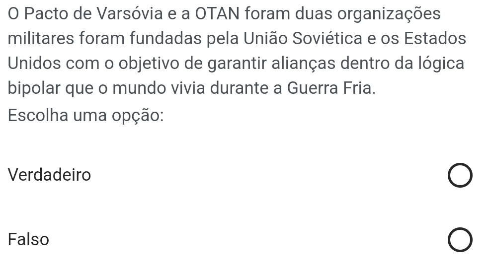 Pacto de Varsóvia e a OTAN foram duas organizações
militares foram fundadas pela União Soviética e os Estados
Unidos com o objetivo de garantir alianças dentro da lógica
bipolar que o mundo vivia durante a Guerra Fria.
Escolha uma opção:
Verdadeiro
Falso