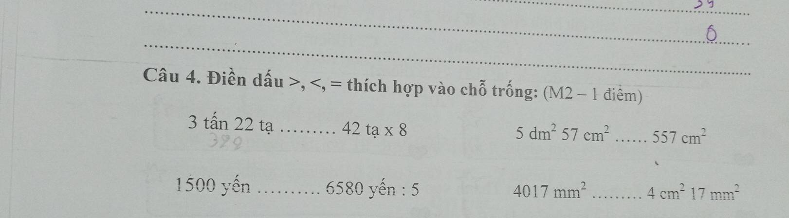 Điền dấu , , = thích hợp vào chỗ trống: (M2-1 điểm)
3tan 22 tạ_
42ta* 8
5dm^257cm^2 _...557cm^2
1500 yến _ 6580 yến : 5 4017mm^2 _
4cm^217mm^2