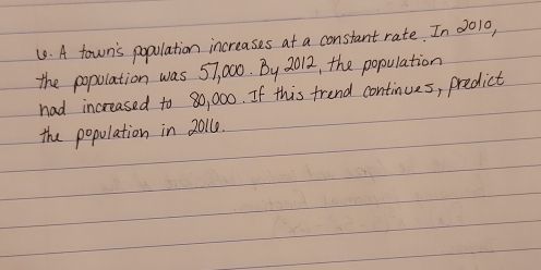 A town's popolation increases at a constant rate. In 0010, 
the popolation was 57, 000. By 2012, the population 
had increased to 80, 000. If this frend continues, predict 
the population in 20110.