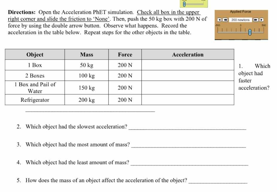 Directions: Open the Acceleration PhET simulation. Check all box in the upper 
right corner and slide the friction to ‘None’. Then, push the 50 kg box with 200 N of 
force by using the double arrow button. Observe what happens. Record the 
acceleration in the table below. Repeat steps for the other objects in the table.
h
2. Which object had the slowest acceleration?_ 
3. Which object had the most amount of mass?_ 
4. Which object had the least amount of mass?_ 
5. How does the mass of an object affect the acceleration of the object?_