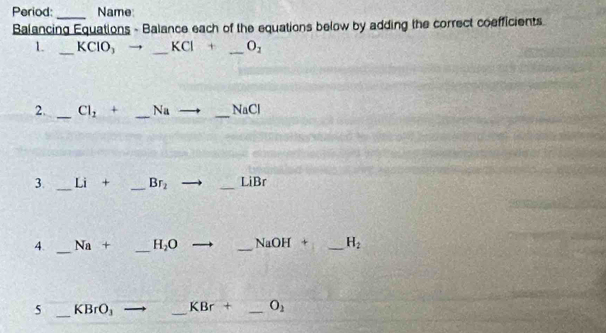 Period: _Name 
Balancing Equations - Balance each of the equations below by adding the correct coefficients.
L _ KCl ) _  KCl+ _  O_1
2. _ Cl_2 + _  Na _  NaCl
3. _Li + _ Br_2 _ LiBr
4. _ Na + _ H_2O _  sqrt(a)C H + _ H_2
5 _ KBrO_3
_
KBr + _ O_2