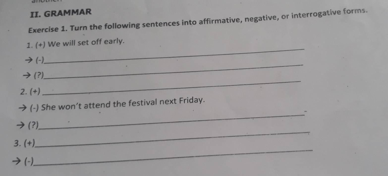 GRAMMAR 
Exercise 1. Turn the following sentences into affirmative, negative, or interrogative forms. 
_ 
1. (+) We will set off early. 
_ 
(-). 
(?) 
2. (+) 
_ 
_ 
(-) She won’t attend the festival next Friday. 
_ 
(?) 
_ 
3. (+) 
(-),