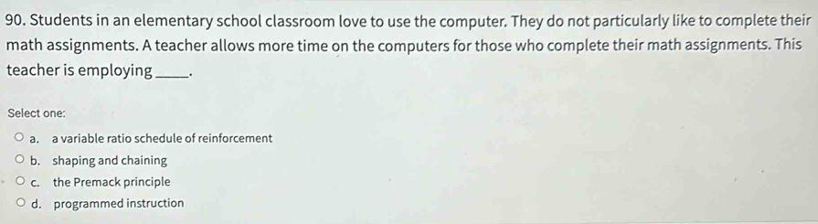 Students in an elementary school classroom love to use the computer. They do not particularly like to complete their
math assignments. A teacher allows more time on the computers for those who complete their math assignments. This
teacher is employing _.
Select one:
a. a variable ratio schedule of reinforcement
b. shaping and chaining
c. the Premack principle
d. programmed instruction