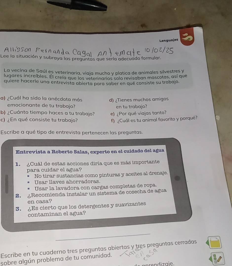 Lenguajes
AlSSon 
Lee la situación y subraya las preguntas que sería adecuado formular.
La vecina de Saúl es veterinaria, viaja mucho y platica de animales silvestres y
lugares increíbles. Él creía que los veterinarios solo revisaban mascotas, así que
quiere hacerle una entrevista abierta para saber en qué consiste su trabajo.
a) ¿Cuál ha sido la anécdota más
d) ¿Tienes muchos amigos
emocionante de tu trabajo? en tu trabajo?
b) ¿Cuánto tiempo haces a tu trabajo? e) ¿Por qué viajas tanto?
c) ¿En qué consiste tu trabajo? f) ¿Cuál es tu animal favorito y porqué?
Escribe a qué tipo de entrevista pertenecen las preguntas.
Entrevista a Roberto Salas, experto en el cuidado del agua
1. ¿Cuál de estas acciones diría que es más importante
para cuidar el agua?
No tirar sustancias como pinturas y aceites al drenaje.
Usar llaves ahorradoras.
Usar la lavadora con cargas completas de ropa.
2. Recomienda instalar un sistema de cosecha de agua
en casa?
3. Es cierto que los detergentes y suavizantes
contaminan el agua?
Escribe en tu cuaderno tres preguntas abiertas y tres preguntas cerradas
sobre algún problema de tu comunidad.
en diz aie.