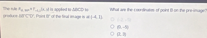 The rule R_0,90circ T_-1.1(x,y) is applied to △ BCD to What are the coordinates of point B on the pre-image?
produce △ B''C'D'' Point B'' of the final image is at (-4,1). (-2,-5)
(0,-5)
(2,3)