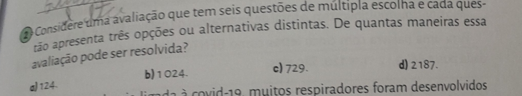 Considere uma avaliação que tem seis questões de múltipla escolha e cada ques-
tão apresenta três opções ou alternativas distintas. De quantas maneiras essa
avaliação pode ser resolvida?
b) 1024.
c) 729. d) 2187.
a) 124.
da covid 19, muitos respiradores foram desenvolvidos