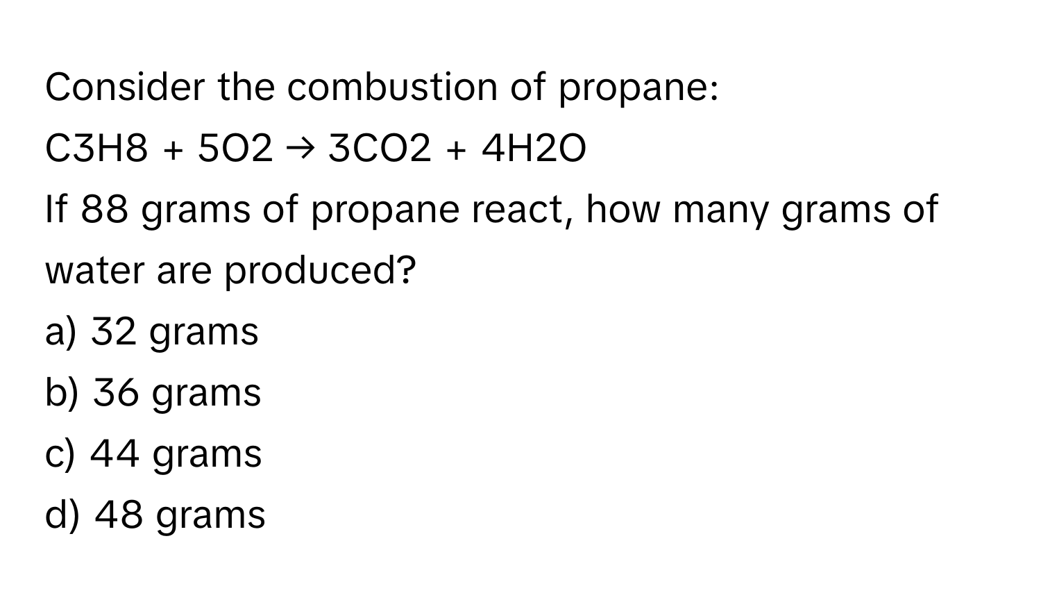 Consider the combustion of propane:

C3H8 + 5O2 → 3CO2 + 4H2O 

If 88 grams of propane react, how many grams of water are produced? 
a) 32 grams 
b) 36 grams 
c) 44 grams 
d) 48 grams