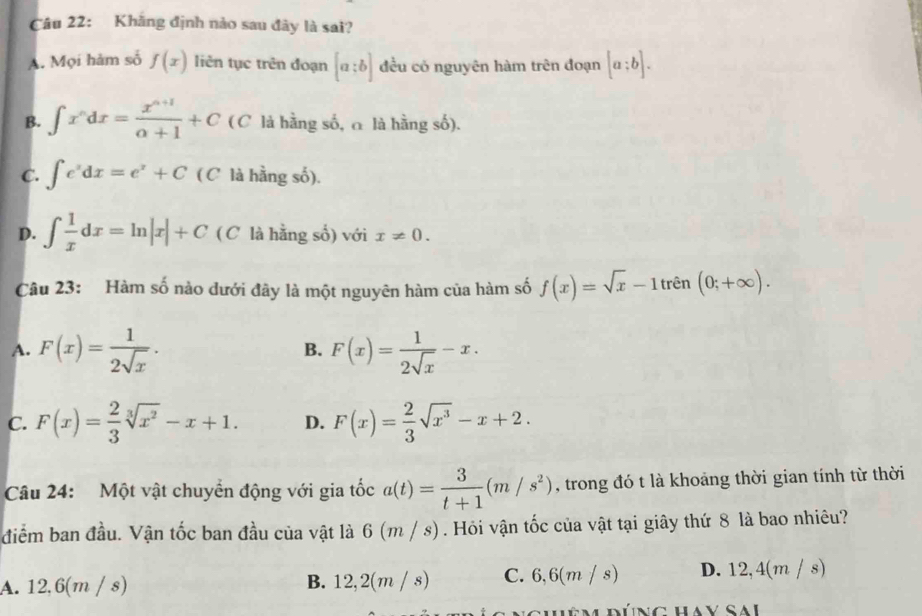 Kháng định nào sau đây là sai?
A. Mọi hàm số f(x) liên tục trên đoạn [a:b] đều có nguyên hàm trên đoạn [a:b].
B. ∈t x^ndx= (x^(n+1))/n+1 +C ( C là hằng số, α là hằng số).
C. ∈t e^xdx=e^x+C ( C là hằng số).
D. ∈t  1/x dx=ln |x|+C ( C là hằng số) với x!= 0. 
Câu 23: Hàm số nào dưới đây là một nguyên hàm của hàm số f(x)=sqrt(x)-1trhat en(0;+∈fty ).
A. F(x)= 1/2sqrt(x) . F(x)= 1/2sqrt(x) -x. 
B.
C. F(x)= 2/3 sqrt[3](x^2)-x+1. D. F(x)= 2/3 sqrt(x^3)-x+2. 
Câu 24: Một vật chuyển động với gia tốc a(t)= 3/t+1 (m/s^2) , trong đó t là khoảng thời gian tính từ thời
điểm ban đầu. Vận tốc ban đầu của vật là 6 (m / s). Hỏi vận tốc của vật tại giây thứ 8 là bao nhiêu?
A. 12,6(m / s) B. 12, 2(7) n / s) C. 6,6(m / s) D. 12,4(m / s)
Hêm đúng Hay sai