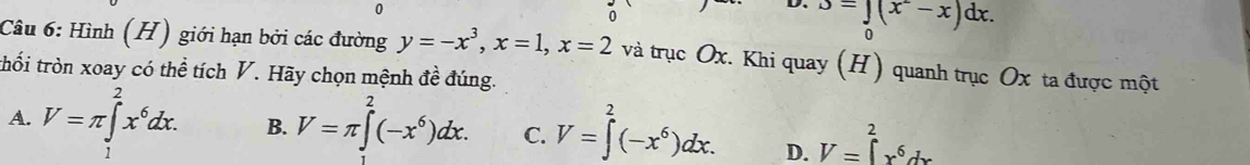 0
J=∈tlimits _0(x^2-x)dx. 
Câu 6: Hình (H) giới hạn bởi các đường y=-x^3, x=1, x=2 và trục Ox. Khi quay (H) quanh trục Ox ta được một
thối tròn xoay có thể tích V. Hãy chọn mệnh đề đúng.
A. V=π ∈tlimits _1^(2x^6)dx. B. V=π ∈t^2(-x^6)dx. C. V=∈tlimits^2(-x^6)dx. D. V=∈tlimits _x^(2x^6)dx