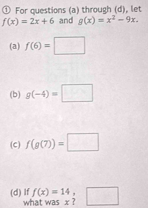 ① For questions (a) through (d), let
f(x)=2x+6 and g(x)=x^2-9x. 
(a) f(6)=□
(b) g(-4)=□
(C) f(g(7))=□
(d) If beginarrayr f(x)=14, hatwasx?endarray □
w