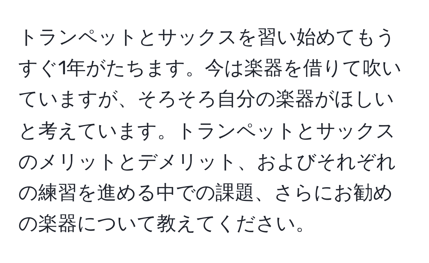 トランペットとサックスを習い始めてもうすぐ1年がたちます。今は楽器を借りて吹いていますが、そろそろ自分の楽器がほしいと考えています。トランペットとサックスのメリットとデメリット、およびそれぞれの練習を進める中での課題、さらにお勧めの楽器について教えてください。