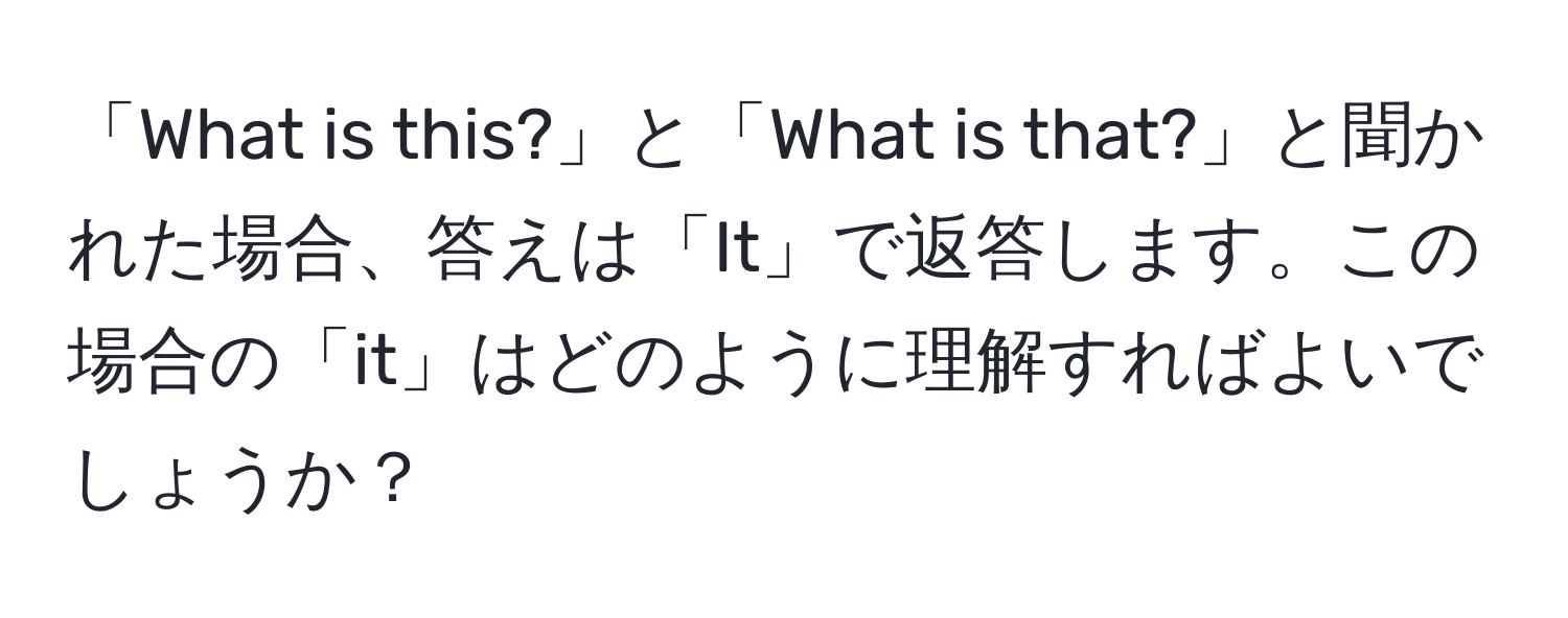 「What is this?」と「What is that?」と聞かれた場合、答えは「It」で返答します。この場合の「it」はどのように理解すればよいでしょうか？