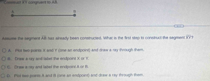 Canstruct XY congruent to AB. 
A
B
Assume the segment overline AB has already been constructed. What is the first step to construct the segment overline XY ?
A. Plot two points X and Y (one an endpoint) and draw a ray through them.
8. Draw a ray and label the endpoint X or Y.
C. Draw a ray and label the endpoint A or B.
D. Plot two points A and B (one an endpoint) and draw a ray through them.