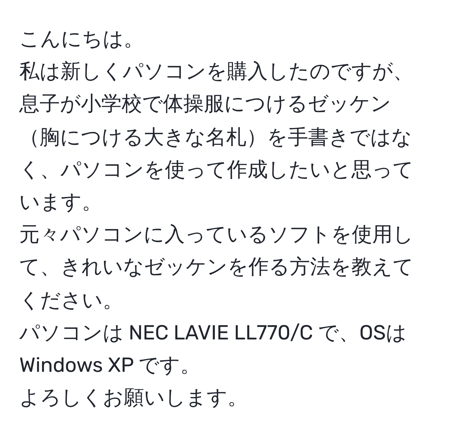 こんにちは。  
私は新しくパソコンを購入したのですが、息子が小学校で体操服につけるゼッケン胸につける大きな名札を手書きではなく、パソコンを使って作成したいと思っています。  
元々パソコンに入っているソフトを使用して、きれいなゼッケンを作る方法を教えてください。  
パソコンは NEC LAVIE LL770/C で、OSは Windows XP です。  
よろしくお願いします。