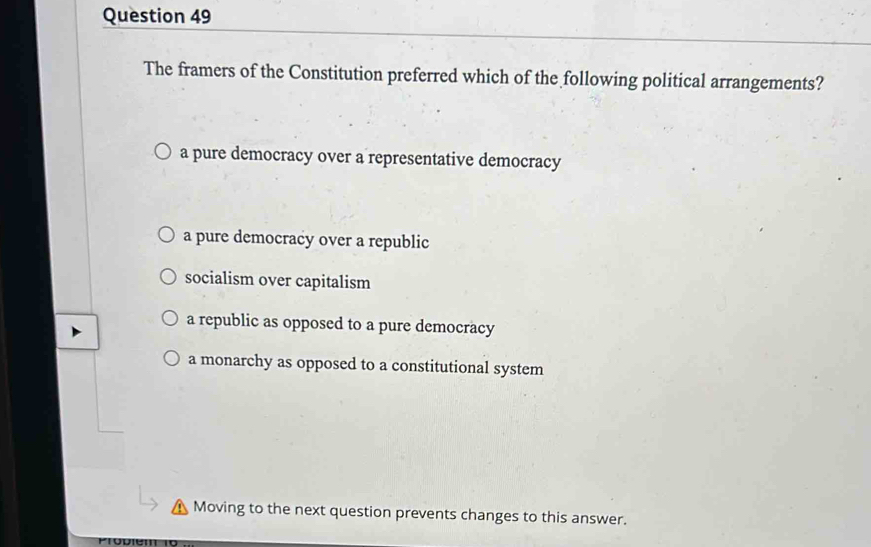 The framers of the Constitution preferred which of the following political arrangements?
a pure democracy over a representative democracy
a pure democracy over a republic
socialism over capitalism
a republic as opposed to a pure democracy
a monarchy as opposed to a constitutional system
Moving to the next question prevents changes to this answer.