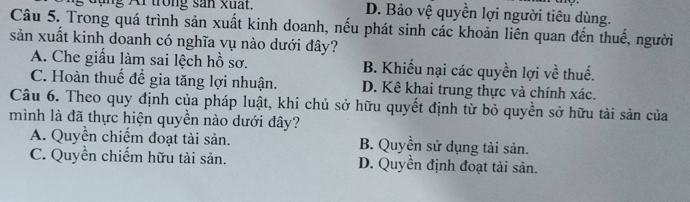 đụng Ar trong sản xuất.
D. Bảo vệ quyền lợi người tiêu dùng.
Câu 5. Trong quá trình sản xuất kinh doanh, nếu phát sinh các khoản liên quan đến thuế, người
sản xuất kinh doanh có nghĩa vụ nào dưới đây?
A. Che giấu làm sai lệch hồ sơ. B. Khiếu nại các quyền lợi về thuế.
C. Hoàn thuế đế gia tăng lợi nhuận. D. Kê khai trung thực và chính xác.
Câu 6. Theo quy định của pháp luật, khi chủ sở hữu quyết định từ bỏ quyền sở hữu tài sản của
mình là đã thực hiện quyền nào dưới đây?
A. Quyền chiếm đoạt tài sản. B. Quyền sử dụng tài sản.
C. Quyền chiếm hữu tài sản. D. Quyền định đoạt tài sản.