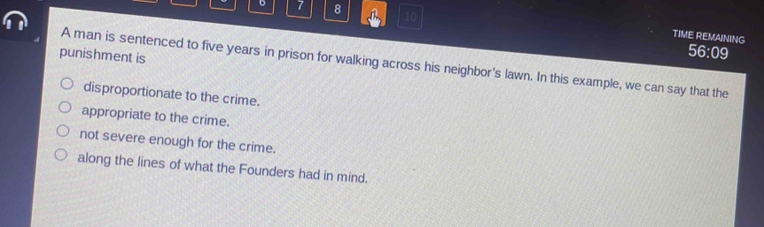 7 8 10
TIME REMAINING
punishment is
56:09
A man is sentenced to five years in prison for walking across his neighbor's lawn. In this example, we can say that the
disproportionate to the crime.
appropriate to the crime.
not severe enough for the crime.
along the lines of what the Founders had in mind.