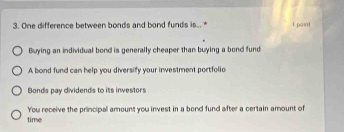 One difference between bonds and bond funds is... * t point
Buying an individual bond is generally cheaper than buying a bond fund
A bond fund can help you diversify your investment portfolio
Bonds pay dividends to its investors
You receive the principal amount you invest in a bond fund after a certain amount of
time