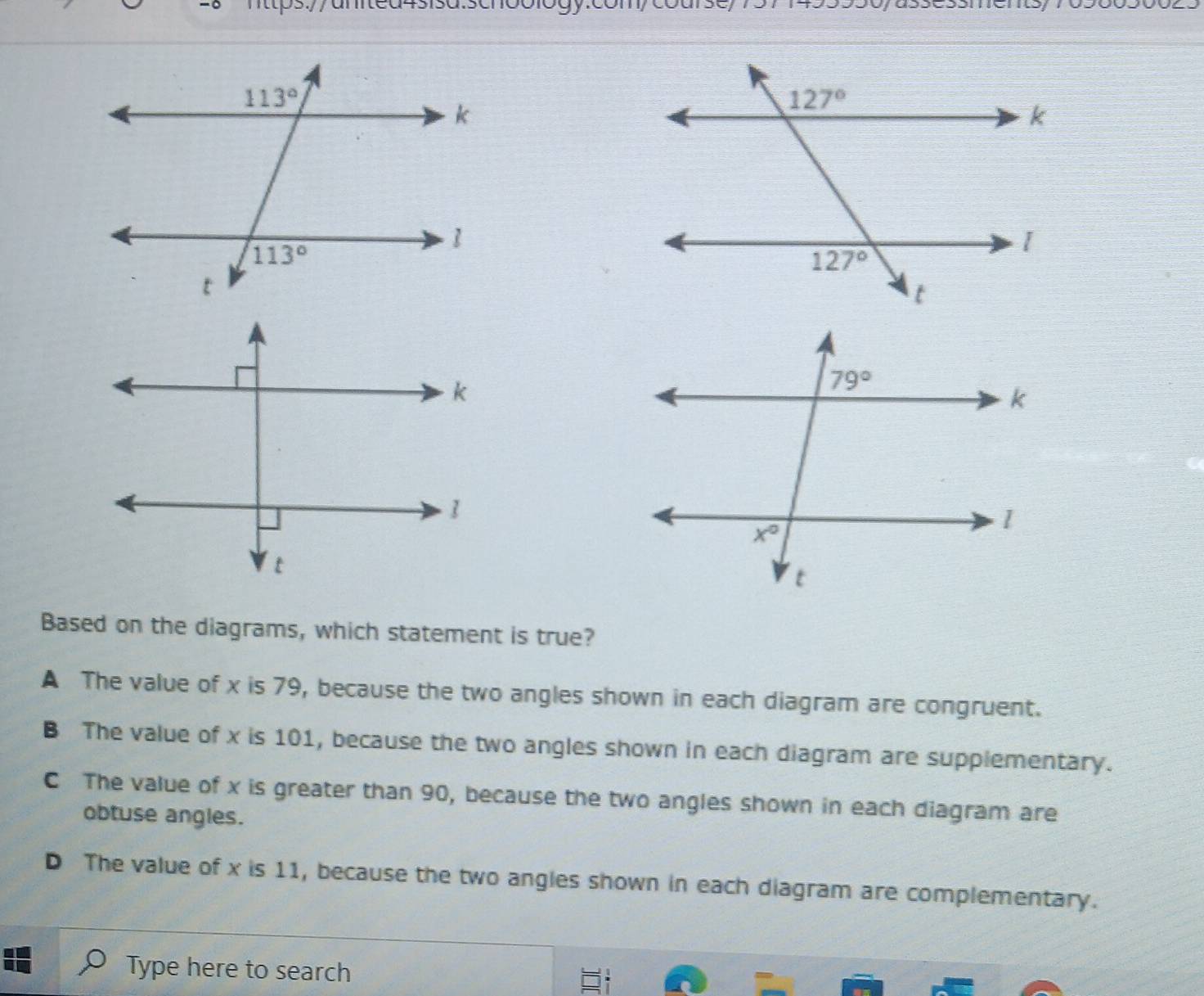 Based on the diagrams, which statement is true?
A The value of x is 79, because the two angles shown in each diagram are congruent.
B The value of x is 101, because the two angles shown in each diagram are supplementary.
C The value of x is greater than 90, because the two angles shown in each diagram are
obtuse angles.
D The value of x is 11, because the two angles shown in each diagram are complementary.
Type here to search