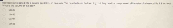 Baseballs are packed into a square box 25 in. on one side. The baseballs can be touching, but they can't be compressed. (Diameter of a baseball is 2.9 inches)
What is the volume of the box?
16625
14635
17725
15625