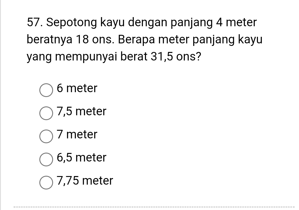 Sepotong kayu dengan panjang 4 meter
beratnya 18 ons. Berapa meter panjang kayu
yang mempunyai berat 31,5 ons?
6 meter
7,5 meter
7 meter
6,5 meter
7,75 meter