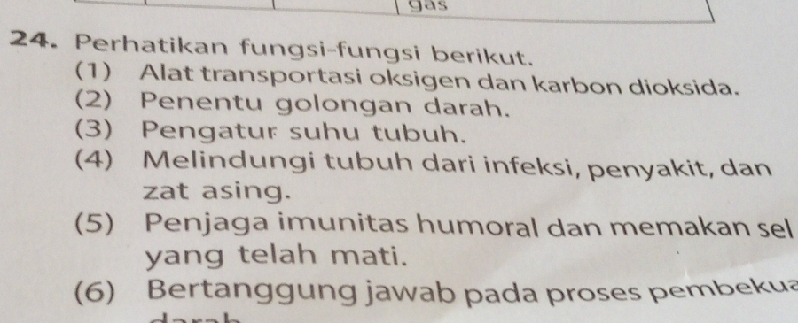 gas 
24. Perhatikan fungsi-fungsi berikut. 
(1) Alat transportasi oksigen dan karbon dioksida. 
(2) Penentu golongan darah. 
(3) Pengatur suhu tubuh. 
(4) Melindungi tubuh dari infeksi, penyakit, dan 
zat asing. 
(5) Penjaga imunitas humoral dan memakan sel 
yang telah mati. 
(6) Bertanggung jawab pada proses pembekua