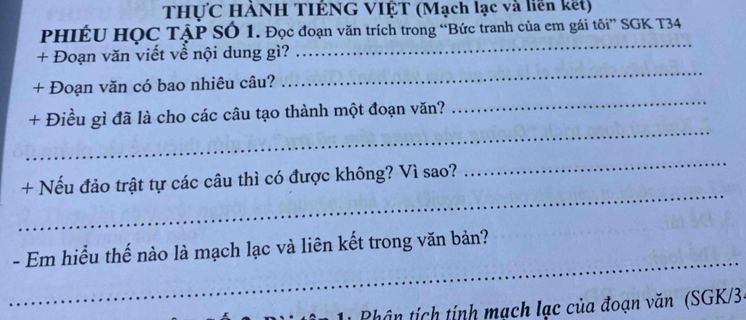 THƯC HÀNH TIÊNG VIỆT (Mạch lạc và liên kết) 
PHIÊU HỌC TậP SÓ 1. Đọc đoạn văn trích trong “Bức tranh của em gái tôi” SGK T34 
_ 
+ Đoạn văn viết về nội dung gì? 
_ 
_ 
+ Đoạn văn có bao nhiêu câu? 
_ 
+ Điều gì đã là cho các câu tạo thành một đoạn văn? 
_ 
_ 
+ Nếu đảo trật tự các câu thì có được không? Vì sao? 
_ 
- Em hiểu thế nào là mạch lạc và liên kết trong văn bản? 
Phâ n tích tính mạch lạc của đoạn văn (SGK/3