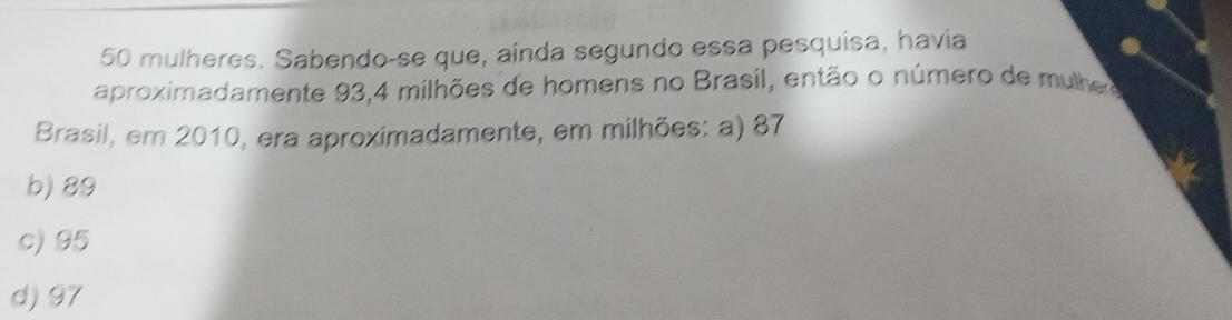 mulheres. Sabendo-se que, ainda segundo essa pesquisa, havia
aproximadamente 93, 4 milhões de homens no Brasil, então o número de mulhero
Brasil, em 2010, era aproximadamente, em milhões: a) 87
b) 89
c) 95
d) 97