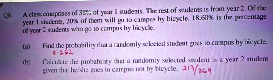 A class comprises of 38% of year 1 students. The rest of students is from year 2. Of the
year 1 students, 20% of them will go to campus by bicycle. 18.60% is the percentage 
of year 2 students who go to campus by bicycle. 
(a) Find the probability that a randomly selected student goes to campus by bicycle. 
(b) Calculate the probability that a randomly selected student is a year 2 student 
given that he/she goes to campus not by bicycle.