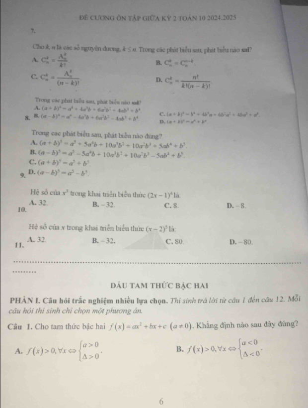 Để Cương ÔN tập gIữa Kỷ 2 toán 10 2024.2025
7.
Cho k, # là các số nguyên dương, k ≤ n. Trong các phát biểu sau, phát biểu nào sai?
A. C_n^(2=frac (A_n)^k)k! B. C_n^(k=C_n^(n-k).
C. C_n^k=frac (A_n)^k)(n-k)!.
D. C_n^(k=frac n!)k!(n-k)!
Trong các phát biểu sau, phát biểu nào sal?
A. (a+b)^4=a^4+4a^3b+6a^2b^2+4ab^3+b^4 C. (a+b)^4=b^4+4b^3a+6b^2a^2+4ba^3+a^4.
8. B, (a-b)^4=a^4-4a^3b+6a^2b^2-4ab^3+b^4 D. (a+b)^4=a^4+b^4
Trong các phát biểu sau, phát biểu nào đúng?
A. (a+b)^5=a^5+5a^4b+10a^3b^2+10a^2b^3+5ab^4+b^5.
B. (a-b)^5=a^5-5a^4b+10a^3b^2+10a^2b^3-5ab^4+b^5.
C. (a+b)^5=a^5+b^5
9. D. (a-b)^5=a^5-b^5.
Hệ sồ của x^3 trong khai triển biểu thức (2x-1)^41i 1
A. 32. B. - 32.
10. C. 8 D. - 8.
Hệ số của x trong khai triển biểu thức (x-2)^5 là:
11. A. 32. B. - 32, C, 80. D. - 80.
DÁU TAm thứC bảC Hai
PHÀN I. Câu hội trắc nghiệm nhiều lựa chọn. Thí sinh trả lời từ câu 1 đến câu 12. Mỗi
câu hỏi thi sinh chi chọn một phương án.
Câu 1. Cho tam thức bậc hai f(x)=ax^2+bx+c(a!= 0). Khẳng định nào sau đây đúng?
A. f(x)>0,forall xLeftrightarrow beginarrayl a>0 △ >0endarray. . f(x)>0,forall xLeftrightarrow beginarrayl a<0 △ <0endarray. .
B.
6