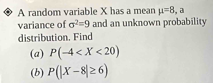 A random variable X has a mean mu =8 , a 
variance of sigma^2=9 and an unknown probability 
distribution. Find 
(a) P(-4
(b) P(|X-8|≥ 6)