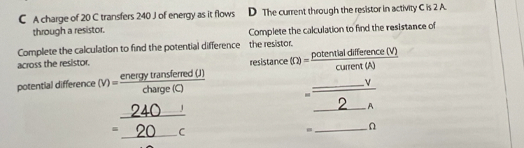 A charge of 20 C transfers 240 J of energy as it flows D The current through the resistor in activity C is 2 A. 
through a resistor. 
Complete the calculation to find the resistance of 
Complete the calculation to find the potential difference the resistor. 
across the resistor. resistance (Omega )= potentialdifference(V)/current(A) 
potential difference (v)= energytransferred(J)/charge(C) 
=beginarrayr _ V_  endarray
beginarrayr _ 240 =_ 20 cendarray
= _ □  x_□  Ω