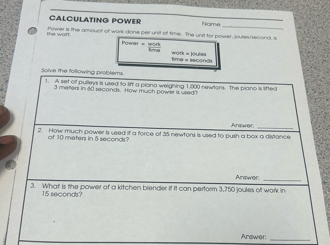 CALCULATING POWER Name 
_ 
Power is the amount of work done per unit of time. The unit for power, joules/second, is 
the watt. 
Power = time 
work = joules
time = seconds
Solve the following problems. 
1. A set of pulleys is used to lift a piano weighing 1,000 newtons. The piano is lifted
3 meters in 60 seconds. How much power is used? 
Answer:_ 
2. How much power is used if a force of 35 newtons is used to push a box a distance 
of 10 meters in 5 seconds? 
Answer:_ 
3. What is the power of a kitchen blender if it can perform 3,750 joules of work in
15 seconds? 
Answer:_