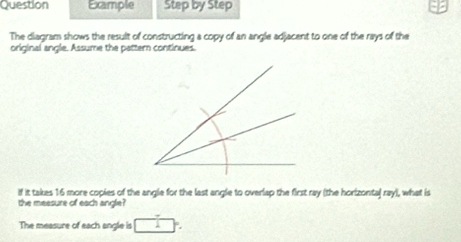 Question Example Step by Step 
The diagram shows the result of constructing a copy of an angle adjacent to one of the rays of the 
original angle. Assume the pattern continues. 
if it takes 16 more copies of the angle for the last angle to overlap the first ray (the horizontal ray), what is 
the measure of each angle 
The measure of each angle is □°