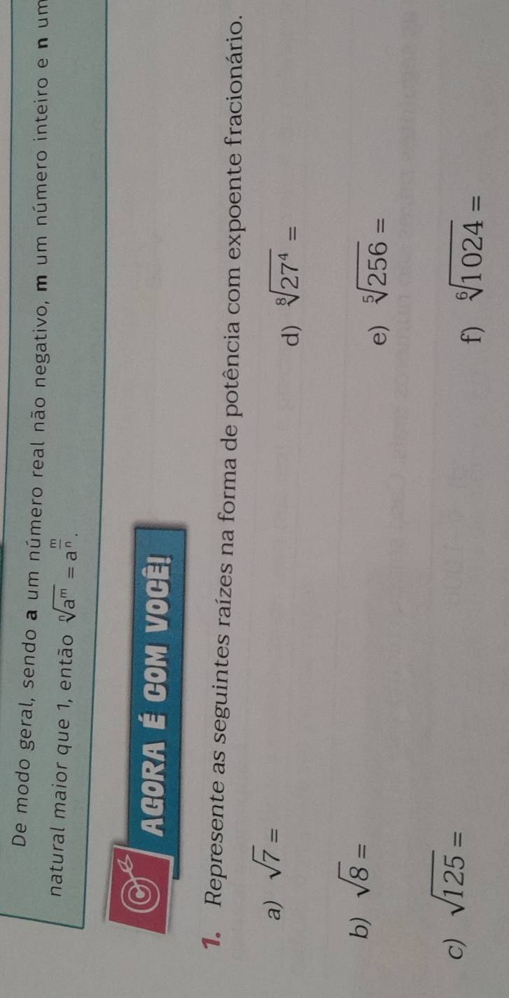 De modo geral, sendo a um número real não negativo, m um número inteiro e n um 
natural maior que 1, então sqrt[n](a^m)=a^(frac m)n. 
AGORA É COM VOCÊ! 
1. Represente as seguintes raízes na forma de potência com expoente fracionário. 
a) sqrt(7)=
d) sqrt[8](27^4)=
b) sqrt(8)=
e) sqrt[5](256)=
c) sqrt(125)=
f) sqrt[6](1024)=