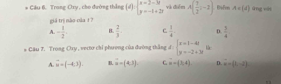 Trong Oxy , cho đường thẳng (d):beginarrayl x=2-3t y=-1+2tendarray. và điểm A( 7/2 ;-2) , Điểm A∈ (d) ứng với
giá trị nào của t ?
A. - 1/2 .  2/3 . C.  1/4 .  5/4 . 
B.
D.
* Câu 7. Trong Oxy , vectơ chỉ phương của đường thẳng d : beginarrayl x=1-4t y=-2+3tendarray. là:
A. vector u=(-4;3). B. vector u=(4;3). C. vector u=(3;4). D. vector u=(1;-2). 
13