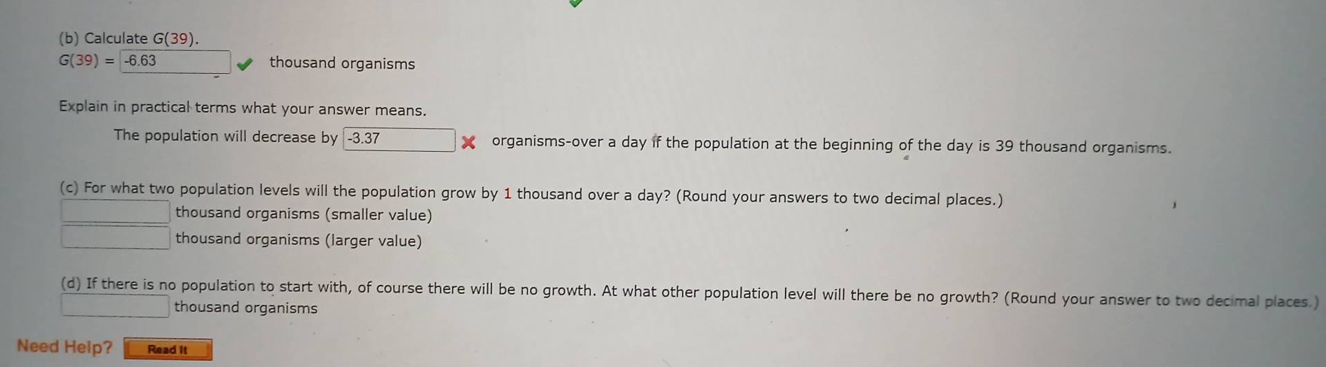 Calculate G(39).
G(39)=-6.63 thousand organisms
Explain in practical terms what your answer means.
The population will decrease by -3.37 organisms-over a day if the population at the beginning of the day is 39 thousand organisms.
(c) For what two population levels will the population grow by 1 thousand over a day? (Round your answers to two decimal places.)
thousand organisms (smaller value)
thousand organisms (larger value)
(d) If there is no population to start with, of course there will be no growth. At what other population level will there be no growth? (Round your answer to two decimal places.)
thousand organisms
Need Help? Read it