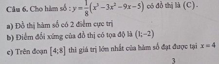 Cho hàm số : y= 1/8 (x^3-3x^2-9x-5) có đồ thị là (C). 
a) Đồ thị hàm số có 2 điểm cực trị 
b) Điểm đối xứng của đồ thị có tọa độ là (1;-2)
c) Trên đoạn [4;8] thì giá trị lớn nhất của hàm số đạt được tại x=4
3