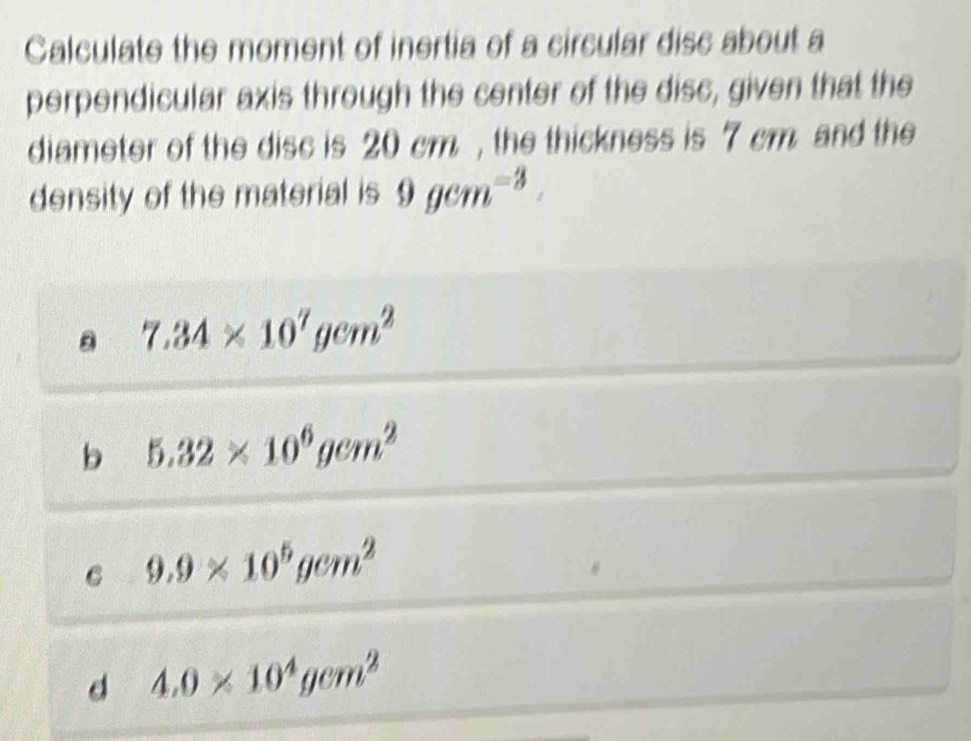 Calculate the moment of inertia of a circular disc about a
perpendicular axis through the center of the disc, given that the
diameter of the disc is 20 cm , the thickness is 7 cm. and the
density of the material is 9gem^(-3).
。 7.34* 10^7gcm^2
b 5.32* 10^6gcm^2
C 9.9* 10^5gcm^2
d 4.0* 10^4gcm^2