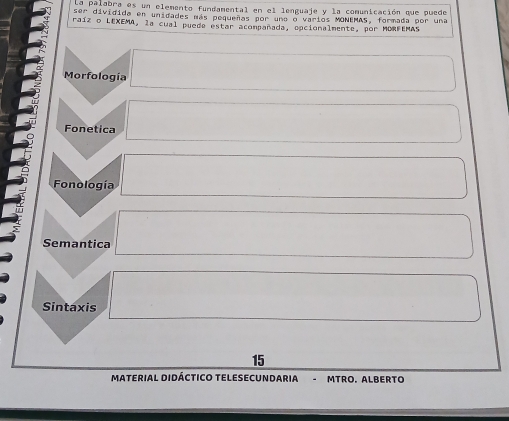 la palabra es un elemento fundamental en el lenguaje y la comunicación que puede
ser dividida en unidades más pequenas por una o varlos MONEMAS, formada por una
raíz o LEXEMA, la cual puede estar acompañada, epcionalmente, por MORFEMAS
Morfología
Fonetica
Fonología
Semantica
Sintaxis
15
MATERIAL DIDÁCTICO TELESECUNDARIA MTRO. ALBERTO