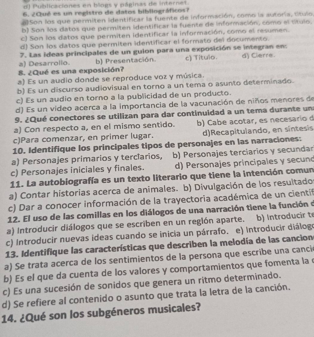 d) Publicaciones en blogs y páginas de internet.
6. ¿Qué es un registro de datos bibliográficos?
a Son los que permiten identificar la fuente de información, como la autoría, título
b) Son los datos que permiten identificar la fuente de información, como el título,
c) Son los datos que permiten identificar la información, como el resumen.
d) Son los datos que permiten identificar el formato del documento.
7. Las ideas principales de un guion para una exposición se integran en:
a) Desarrollo. b) Presentación. c) Título. d) Cierre.
8. ¿Qué es una exposición?
a) Es un audio donde se reproduce voz y música.
b) Es un discurso audiovisual en torno a un tema o asunto determinado.
c) Es un audio en torno a la publicidad de un producto.
d) Es un video acerca a la importancia de la vacunación de niños menores de
9. ¿Qué conectores se utilizan para dar continuidad a un tema durante un
a) Con respecto a, en el mismo sentido. b) Cabe acotar, es necesario d
c)Para comenzar, en primer lugar. d)Recapitulando, en síntesis
10. Identifique los principales tipos de personajes en las narraciones:
a) Personajes primarios y terclarios, b) Personajes terciarios y secundar
c) Personajes iniciales y finales. d) Personajes principales y secund
11. La autobiografía es un texto literario que tiene la intención comun
a) Contar historias acerca de animales. b) Divulgación de los resultados
c) Dar a conocer información de la trayectoria académica de un científ
12. El uso de las comillas en los diálogos de una narración tiene la función d
a) Introducir diálogos que se escriben en un reglón aparte. b) Introducir te
c) Introducir nuevas ideas cuando se inicia un párrafo. e) Introducir diálogo
13. Identifique las características que describen la melodía de las cancions
a) Se trata acerca de los sentimientos de la persona que escribe una cancie
b) Es el que da cuenta de los valores y comportamientos que fomenta la é
c) Es una sucesión de sonidos que genera un ritmo determinado.
d) Se refiere al contenido o asunto que trata la letra de la canción.
14. ¿Qué son los subgéneros musicales?