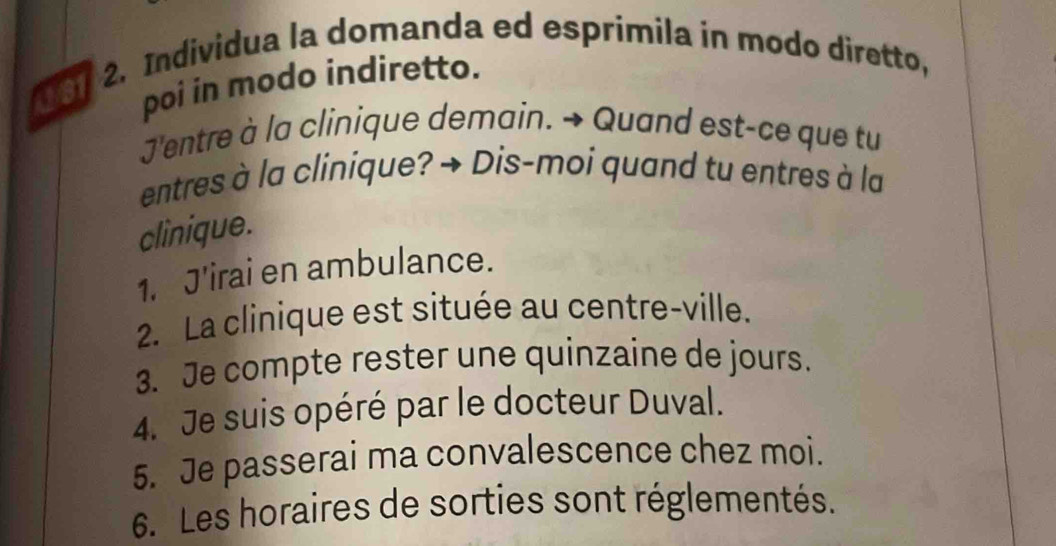 0 61 2. Individua la domanda ed esprimila in modo diretto, 
poi in modo indiretto. 
J'entre à la clinique demain. → Quand est-ce que tu 
entres à la clinique? → Dis-moi quand tu entres à la 
clinique. 
1. J'irai en ambulance. 
2. La clinique est située au centre-ville. 
3. Je compte rester une quinzaine de jours. 
4. Je suis opéré par le docteur Duval. 
5. Je passerai ma convalescence chez moi. 
6. Les horaires de sorties sont réglementés.