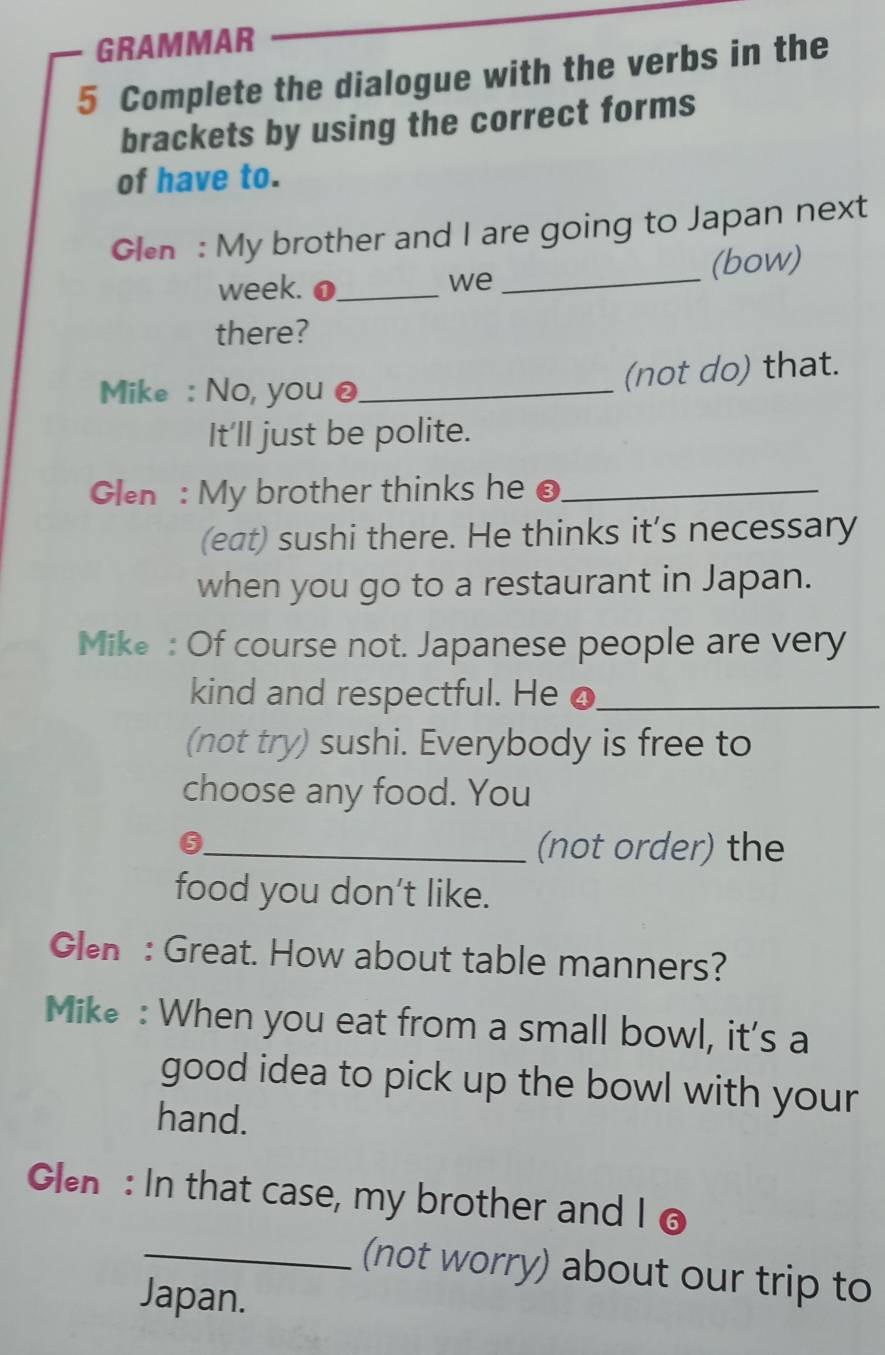 GRAMMAR 
5 Complete the dialogue with the verbs in the 
brackets by using the correct forms 
of have to. 
Glen : My brother and I are going to Japan next 
week. o_ _(bow) 
we 
there? 
Mike : No, you @_ 
(not do) that. 
It'll just be polite. 
Glen : My brother thinks he @_ 
(eat) sushi there. He thinks it’s necessary 
when you go to a restaurant in Japan. 
Mike : Of course not. Japanese people are very 
kind and respectful. He o_ 
(not try) sushi. Everybody is free to 
choose any food. You 
_0 
(not order) the 
food you don’t like. 
Glen : Great. How about table manners? 
Mike : When you eat from a small bowl, it's a 
good idea to pick up the bowl with your 
hand. 
Glen: In that case, my brother and I o 
_(not worry) about our trip to 
Japan.