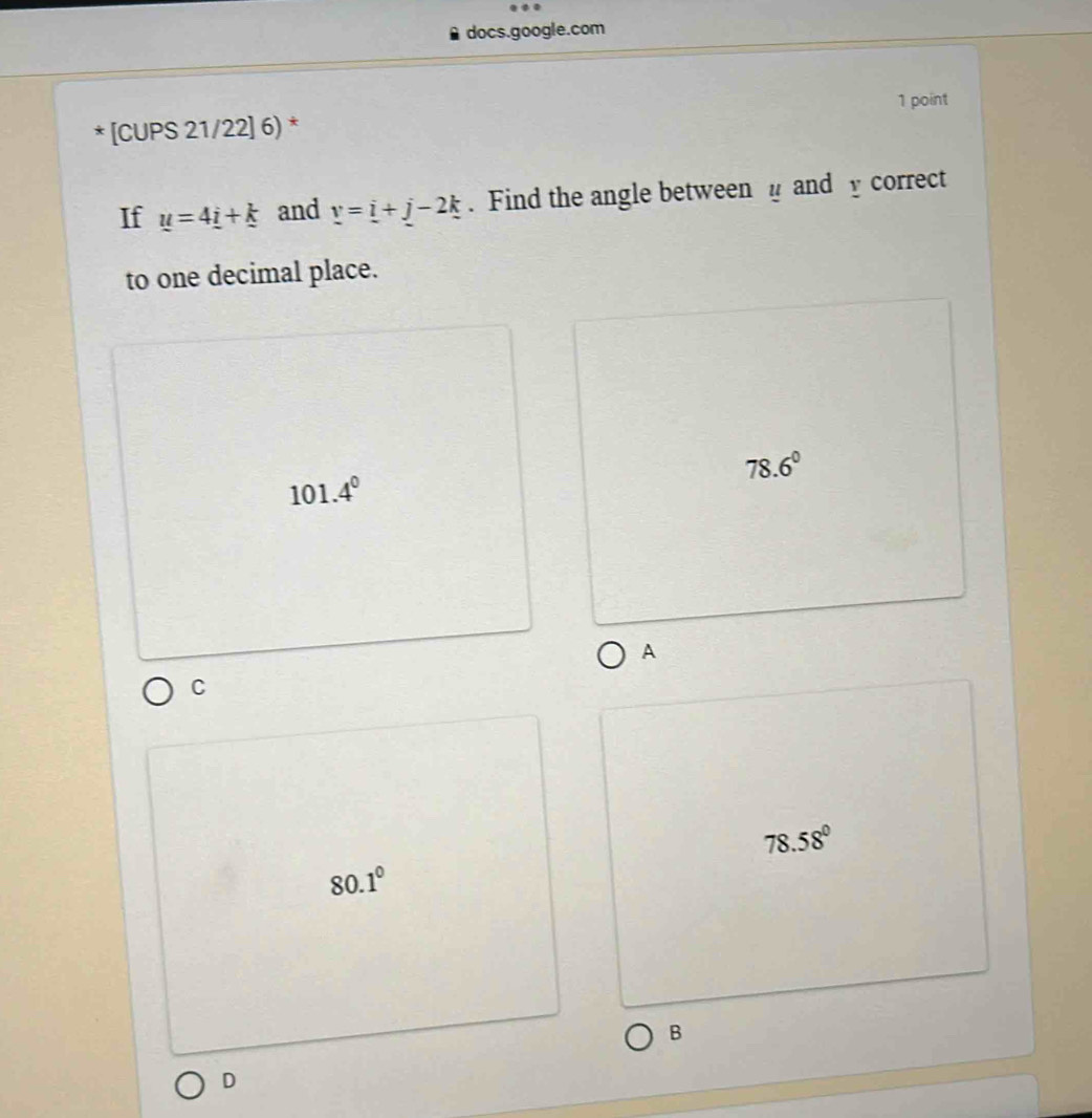 docs.google.com
1 point
* [CUPS 21/22] 6) *
If u=4_ i+_ k and v=i+j-2k. Find the angle between and y correct
to one decimal place.
78.6°
101.4^0
A
C
78.58°
80.1°
B
D