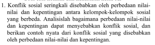 Konflik sosial seringkali disebabkan oleh perbedaan nilai- 
nilai dan kepentingan antara kelompok-kelompok sosial 
yang berbeda. Analisislah bagaimana perbedaan nilai-nilai 
dan kepentingan dapat menyebabkan konflik sosial, dan 
berikan contoh nyata dari konflik sosial yang disebabkan 
oleh perbedaan nilai-nilai dan kepentingan.