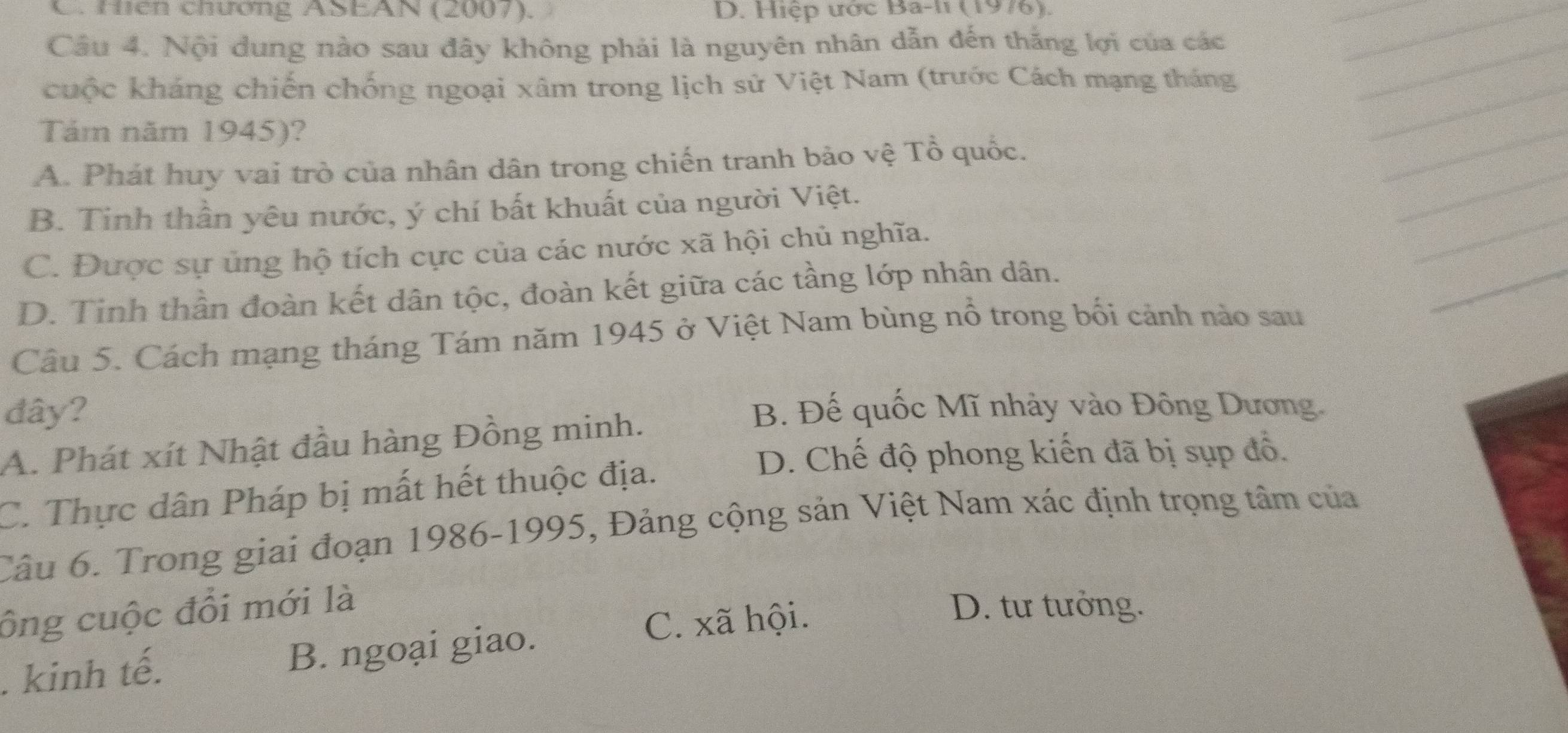 C. Hiên chương ASEAN (2007). D. Hiệp ược Ba-11 (1976).
Cầu 4. Nội dung nào sau đây không phải là nguyên nhân dẫn đến thắng lợi của các_
__
cuộc kháng chiến chống ngoại xâm trong lịch sử Việt Nam (trước Cách mạng tháng_
Tám năm 1945)?
_
A. Phát huy vai trò của nhân dân trong chiến tranh bảo vệ Tổ quốc.
_
B. Tinh thần yêu nước, ý chí bất khuất của người Việt.
_
C. Được sự ủng hộ tích cực của các nước xã hội chủ nghĩa.
_
D. Tinh thần đoàn kết dân tộc, đoàn kết giữa các tầng lớp nhân dân.
Câu 5. Cách mạng tháng Tám năm 1945 ở Việt Nam bùng nổ trong bối cảnh nào sau
đây? B. Đế quốc Mĩ nhảy vào Đông Dương.
A. Phát xít Nhật đầu hàng Đồng minh.
C. Thực dân Pháp bị mất hết thuộc địa.
D. Chế độ phong kiến đã bị sụp đồ.
Câu 6. Trong giai đoạn 1986-1995, Đảng cộng sản Việt Nam xác định trọng tâm của
ông cuộc đổi mới là D. tư tưởng.
. kinh tế. B. ngoại giao.
C. xã hội.