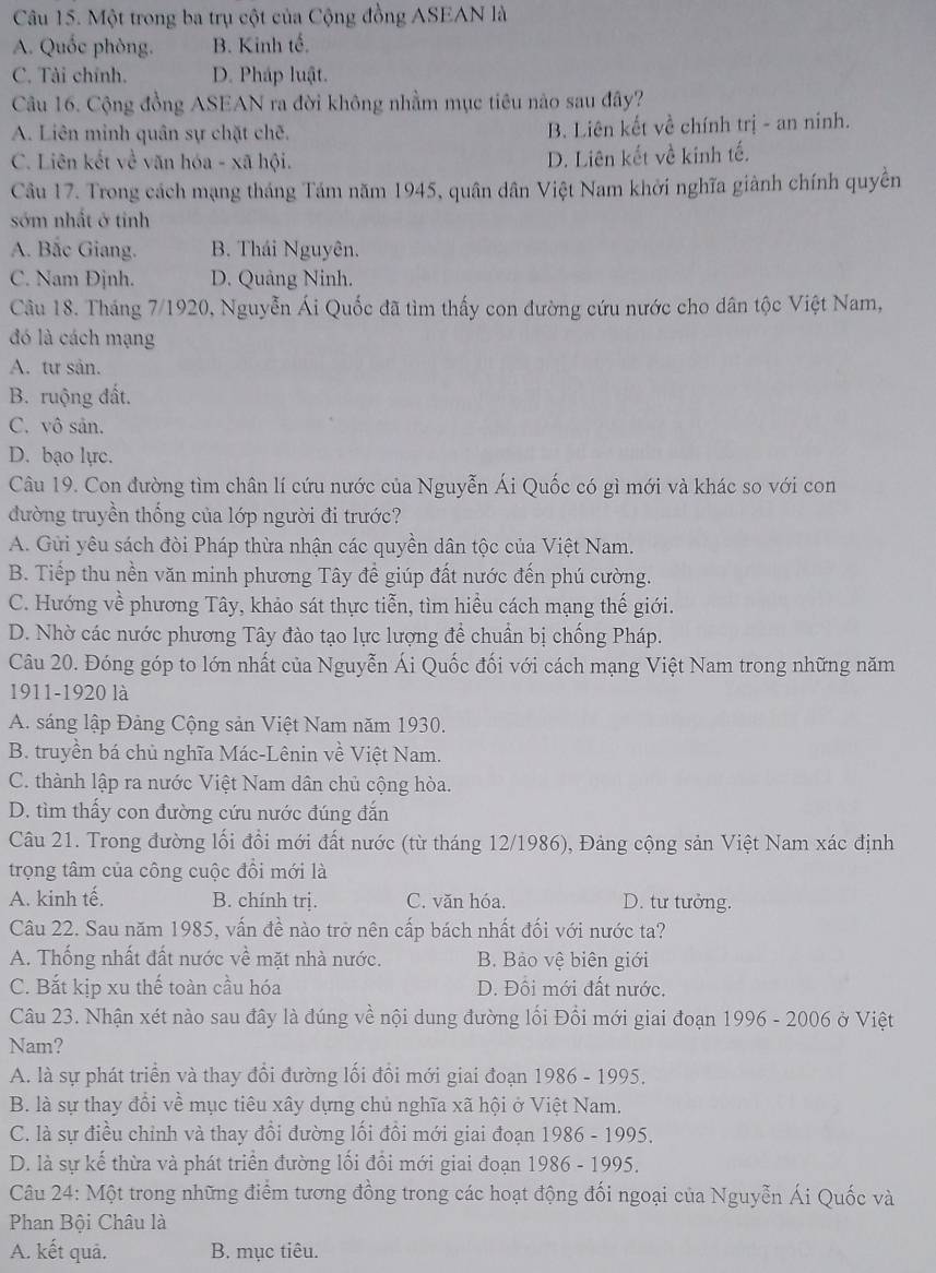 Một trong ba trụ cột của Cộng đồng ASEAN là
A. Quốc phòng. B. Kinh tế.
C. Tài chính. D. Pháp luật.
Câu 16. Cộng đồng ASEAN ra đời không nhằm mục tiêu nào sau đây?
A. Liên minh quân sự chặt chẽ. B. Liên kết về chính trị - an ninh.
C. Liên kết về văn hóa - xã hội.
D. Liên kết về kinh tế.
Câu 17. Trong cách mạng tháng Tám năm 1945, quân dân Việt Nam khởi nghĩa giành chính quyền
sớm nhất ở tinh
A. Bắc Giang. B. Thái Nguyên.
C. Nam Đjnh. D. Quảng Ninh.
Câu 18. Tháng 7/1920, Nguyễn Ái Quốc đã tìm thấy con đường cứu nước cho dân tộc Việt Nam,
đó là cách mạng
A. tư sản.
B. ruộng đất.
C. vô sản.
D. bạo lực.
Câu 19. Con đường tìm chân lí cứu nước của Nguyễn Ái Quốc có gì mới và khác so với con
đường truyền thống của lớp người đi trước?
A. Gửi yêu sách đòi Pháp thừa nhận các quyền dân tộc của Việt Nam.
B. Tiếp thu nền văn minh phương Tây để giúp đất nước đến phú cường.
C. Hướng về phương Tây, khảo sát thực tiễn, tìm hiểu cách mạng thế giới.
D. Nhờ các nước phương Tây đào tạo lực lượng để chuẩn bị chống Pháp.
Câu 20. Đóng góp to lớn nhất của Nguyễn Ái Quốc đối với cách mạng Việt Nam trong những năm
1911-1920 là
A. sáng lập Đảng Cộng sản Việt Nam năm 1930.
B. truyền bá chủ nghĩa Mác-Lênin về Việt Nam.
C. thành lập ra nước Việt Nam dân chủ cộng hòa.
D. tìm thấy con đường cứu nước đúng đắn
Câu 21. Trong đường lối đổi mới đất nước (từ tháng 12/1986), Đảng cộng sản Việt Nam xác định
trọng tâm của công cuộc đồi mới là
A. kinh tế. B. chính trị. C. văn hóa. D. tư tưởng.
Câu 22. Sau năm 1985, vấn đề nào trở nên cấp bách nhất đối với nước ta?
A. Thống nhất đất nước về mặt nhà nước. B. Bảo vệ biên giới
C. Bắt kịp xu thế toàn cầu hóa D. Đồi mới đất nước.
Câu 23. Nhận xét nào sau đây là đúng về nội dung đường lối Đổi mới giai đoạn 1996 - 2006 ở Việt
Nam?
A. là sự phát triển và thay đổi đường lối đồi mới giai đoạn 1986 - 1995.
B. là sự thay đổi về mục tiêu xây dựng chủ nghĩa xã hội ở Việt Nam.
C. là sự điều chỉnh và thay đổi đường lối đồi mới giai đoạn 1986 - 1995.
D. là sự kế thừa và phát triển đường lối đồi mới giai đoạn 1986 - 1995.
Câu 24: Một trong những điểm tương đồng trong các hoạt động đối ngoại của Nguyễn Ái Quốc và
Phan Bội Châu là
A. kết quả. B. mục tiêu.
