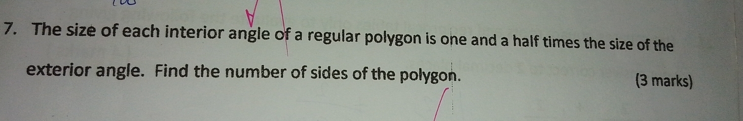 The size of each interior angle of a regular polygon is one and a half times the size of the 
exterior angle. Find the number of sides of the polygon. (3 marks)